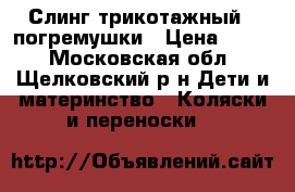 Слинг трикотажный   погремушки › Цена ­ 650 - Московская обл., Щелковский р-н Дети и материнство » Коляски и переноски   